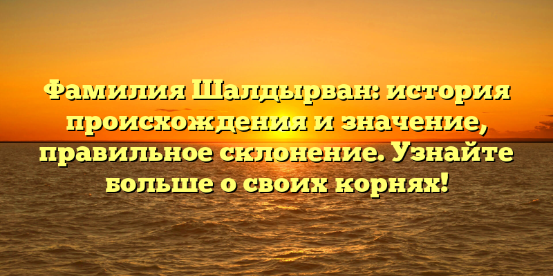 Фамилия Шалдырван: история происхождения и значение, правильное склонение. Узнайте больше о своих корнях!