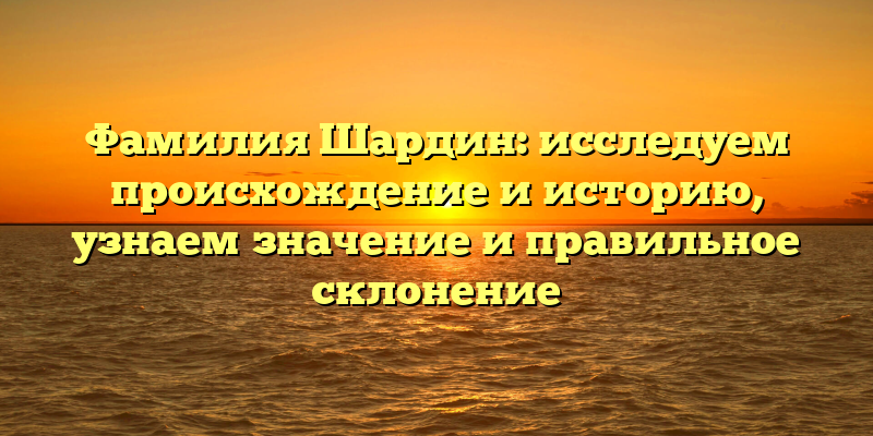 Фамилия Шардин: исследуем происхождение и историю, узнаем значение и правильное склонение