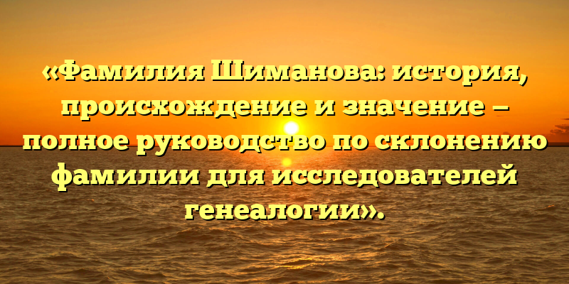 «Фамилия Шиманова: история, происхождение и значение — полное руководство по склонению фамилии для исследователей генеалогии».
