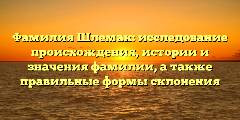 Фамилия Шлемак: исследование происхождения, истории и значения фамилии, а также правильные формы склонения