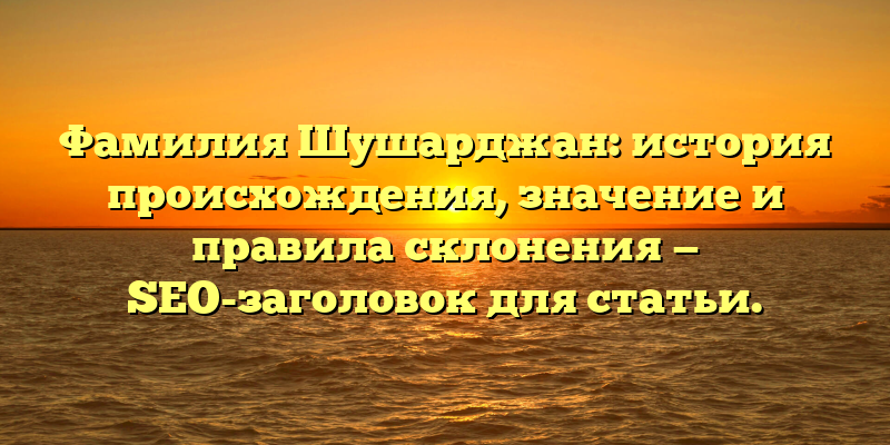 Фамилия Шушарджан: история происхождения, значение и правила склонения — SEO-заголовок для статьи.