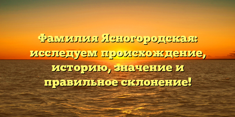 Фамилия Ясногородская: исследуем происхождение, историю, значение и правильное склонение!