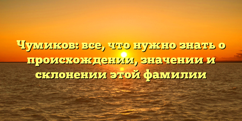 Чумиков: все, что нужно знать о происхождении, значении и склонении этой фамилии