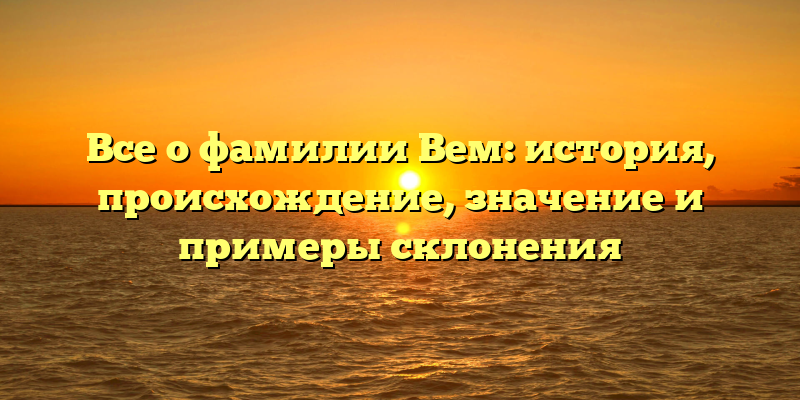 Все о фамилии Вем: история, происхождение, значение и примеры склонения