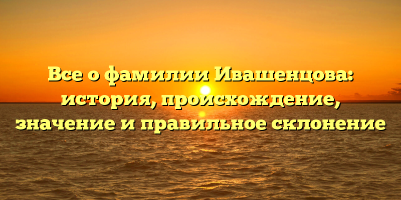 Все о фамилии Ивашенцова: история, происхождение, значение и правильное склонение