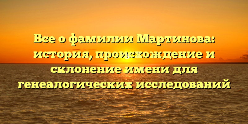 Все о фамилии Мартинова: история, происхождение и склонение имени для генеалогических исследований