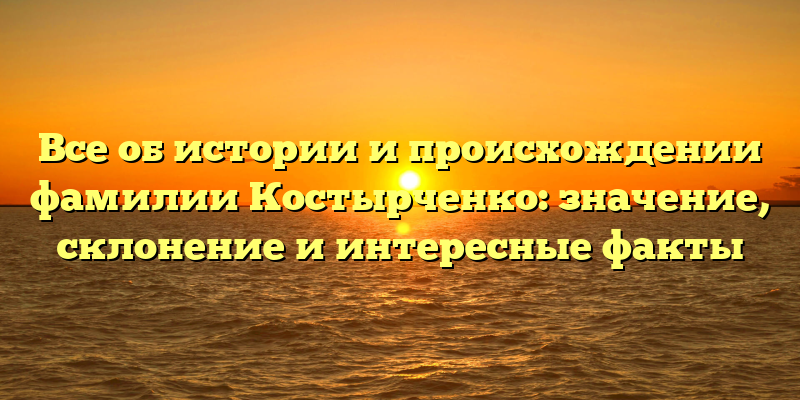 Все об истории и происхождении фамилии Костырченко: значение, склонение и интересные факты