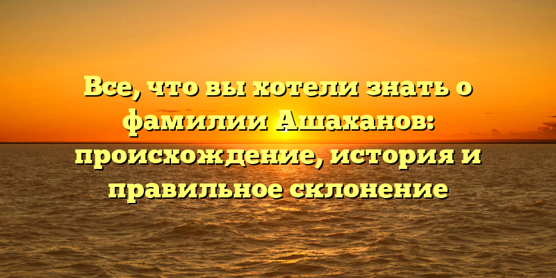 Все, что вы хотели знать о фамилии Ашаханов: происхождение, история и правильное склонение