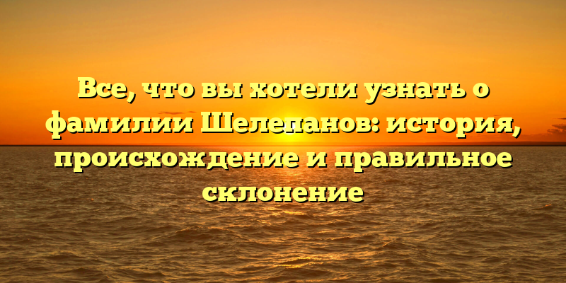 Все, что вы хотели узнать о фамилии Шелепанов: история, происхождение и правильное склонение