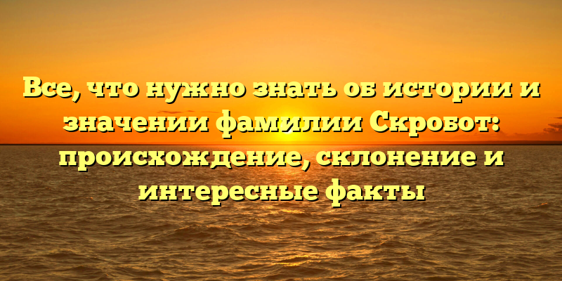 Все, что нужно знать об истории и значении фамилии Скробот: происхождение, склонение и интересные факты
