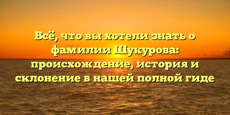 Всё, что вы хотели знать о фамилии Шукурова: происхождение, история и склонение в нашей полной гиде