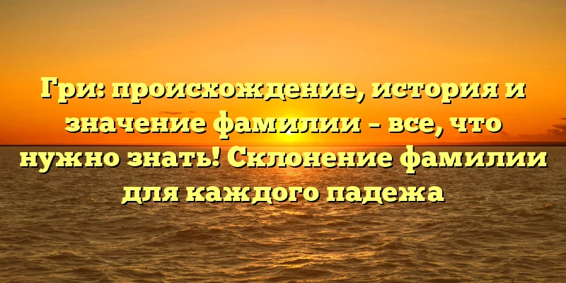 Гри: происхождение, история и значение фамилии – все, что нужно знать! Склонение фамилии для каждого падежа