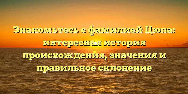 Знакомьтесь с фамилией Цюпа: интересная история происхождения, значения и правильное склонение
