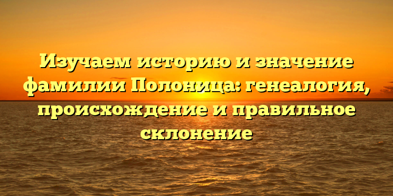 Изучаем историю и значение фамилии Полоница: генеалогия, происхождение и правильное склонение