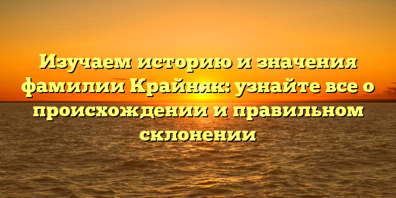Изучаем историю и значения фамилии Крайняк: узнайте все о происхождении и правильном склонении