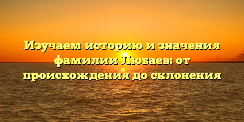 Изучаем историю и значения фамилии Любаев: от происхождения до склонения