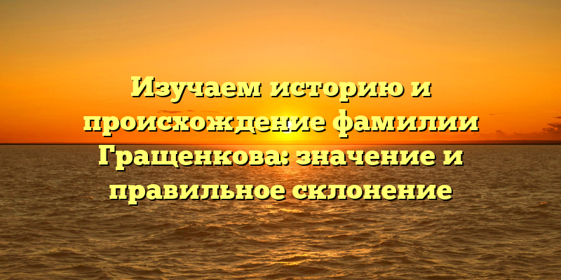 Изучаем историю и происхождение фамилии Гращенкова: значение и правильное склонение