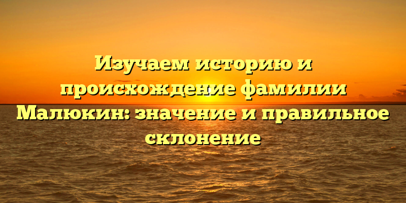 Изучаем историю и происхождение фамилии Малюкин: значение и правильное склонение