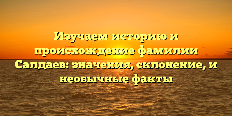 Изучаем историю и происхождение фамилии Салдаев: значения, склонение, и необычные факты