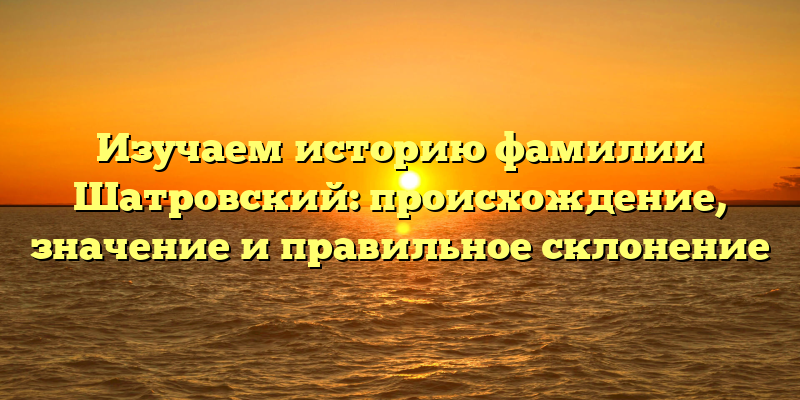 Изучаем историю фамилии Шатровский: происхождение, значение и правильное склонение