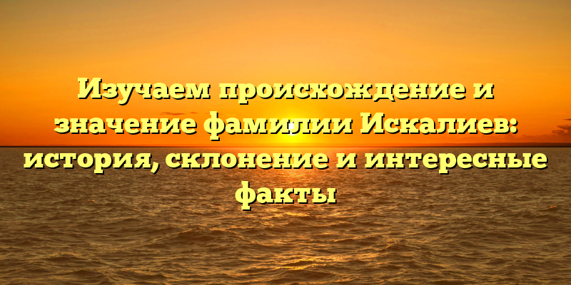 Изучаем происхождение и значение фамилии Искалиев: история, склонение и интересные факты