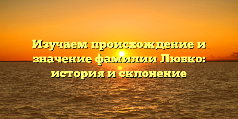 Изучаем происхождение и значение фамилии Любко: история и склонение