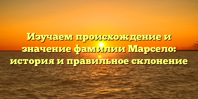 Изучаем происхождение и значение фамилии Марсело: история и правильное склонение