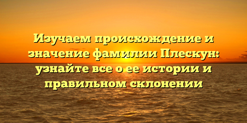 Изучаем происхождение и значение фамилии Плескун: узнайте все о ее истории и правильном склонении