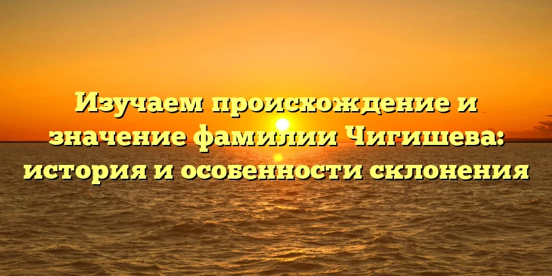 Изучаем происхождение и значение фамилии Чигишева: история и особенности склонения Изучаем происхождение и значение фамилии Чигишева: история и особенности склонения