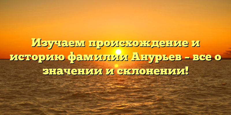 Изучаем происхождение и историю фамилии Анурьев – все о значении и склонении!