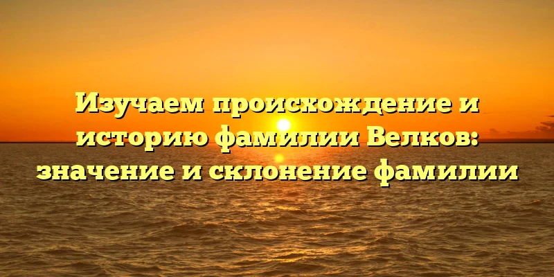 Изучаем происхождение и историю фамилии Велков: значение и склонение фамилии Изучаем происхождение и историю фамилии Велков: значение и склонение фамилии