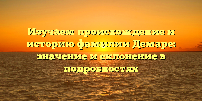 Изучаем происхождение и историю фамилии Демаре: значение и склонение в подробностях