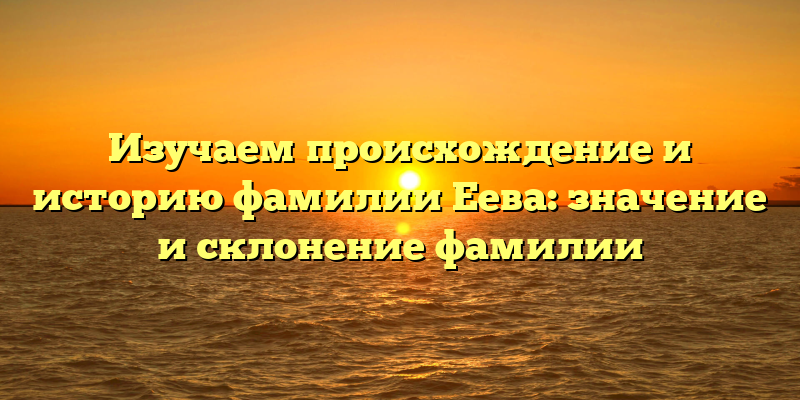 Изучаем происхождение и историю фамилии Еева: значение и склонение фамилии