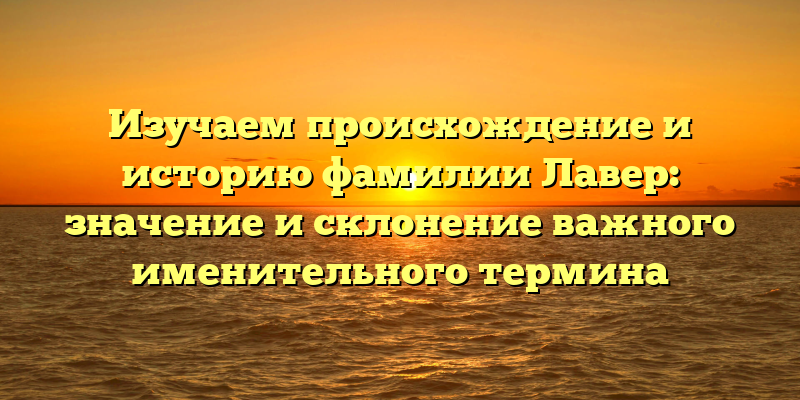 Изучаем происхождение и историю фамилии Лавер: значение и склонение важного именительного термина