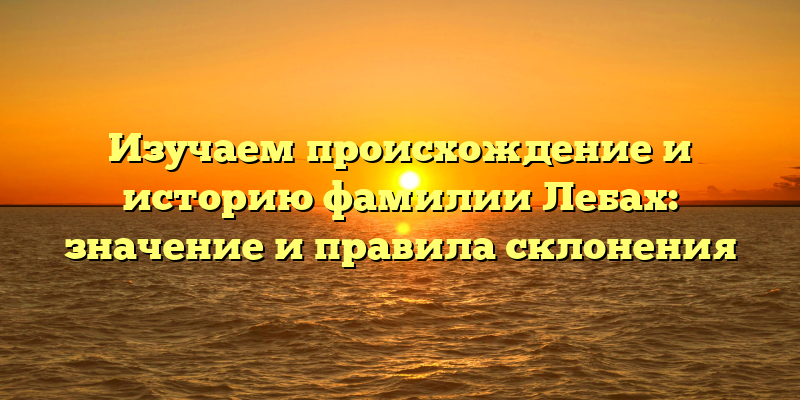 Изучаем происхождение и историю фамилии Лебах: значение и правила склонения