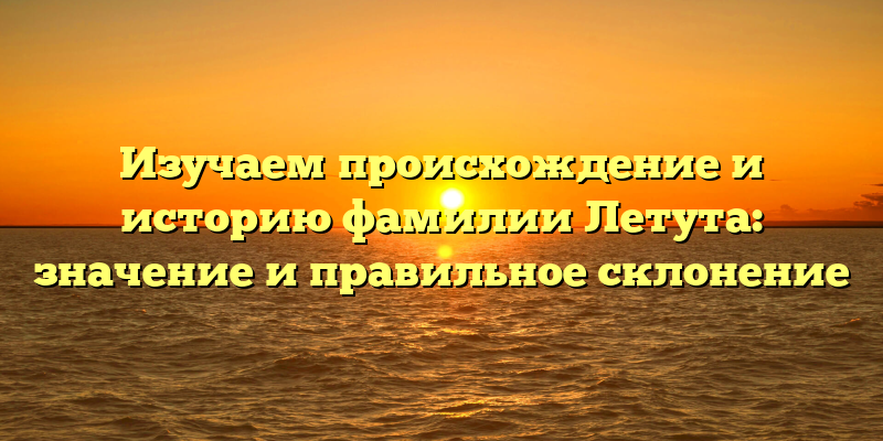 Изучаем происхождение и историю фамилии Летута: значение и правильное склонение