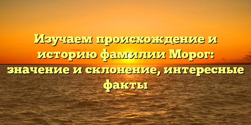 Изучаем происхождение и историю фамилии Морог: значение и склонение, интересные факты