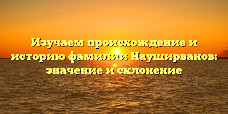 Изучаем происхождение и историю фамилии Науширванов: значение и склонение
