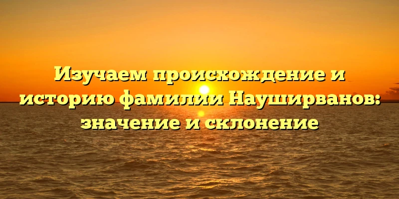 Изучаем происхождение и историю фамилии Науширванов: значение и склонение Изучаем происхождение и историю фамилии Науширванов: значение и склонение