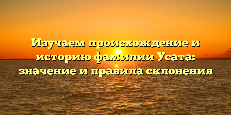 Изучаем происхождение и историю фамилии Усата: значение и правила склонения