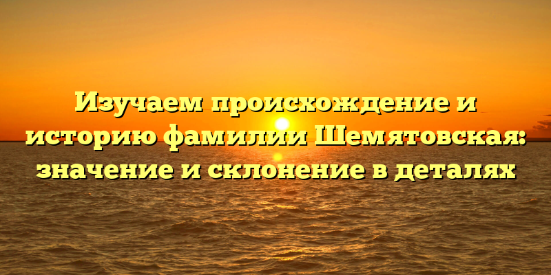 Изучаем происхождение и историю фамилии Шемятовская: значение и склонение в деталях