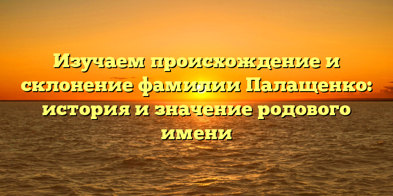 Изучаем происхождение и склонение фамилии Палащенко: история и значение родового имени