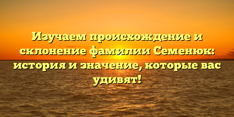 Изучаем происхождение и склонение фамилии Семенюк: история и значение, которые вас удивят!