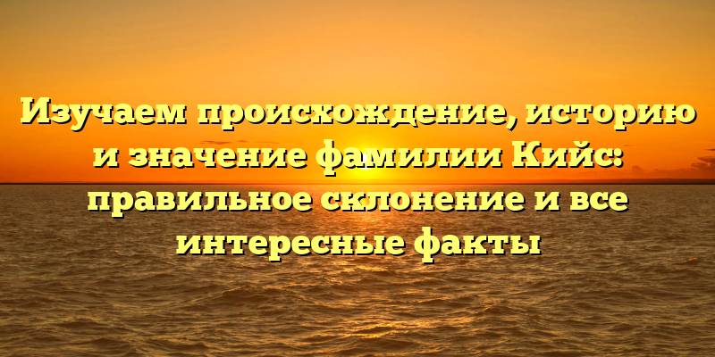 Изучаем происхождение, историю и значение фамилии Кийс: правильное склонение и все интересные факты