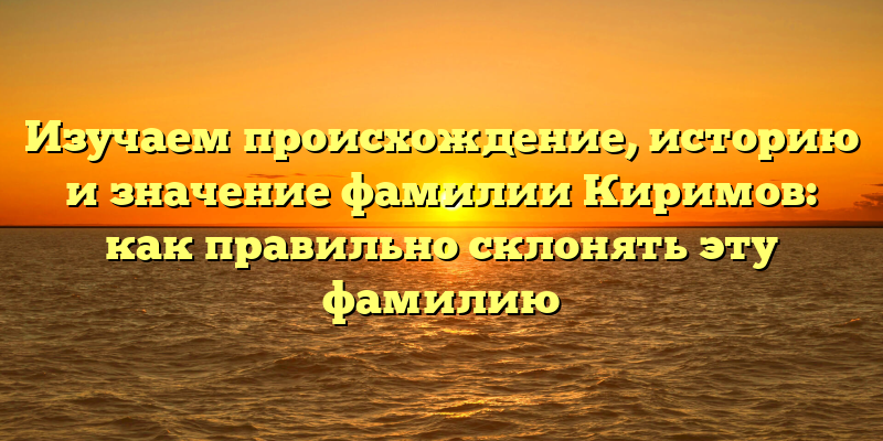 Изучаем происхождение, историю и значение фамилии Киримов: как правильно склонять эту фамилию