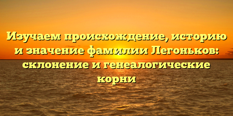Изучаем происхождение, историю и значение фамилии Легоньков: склонение и генеалогические корни