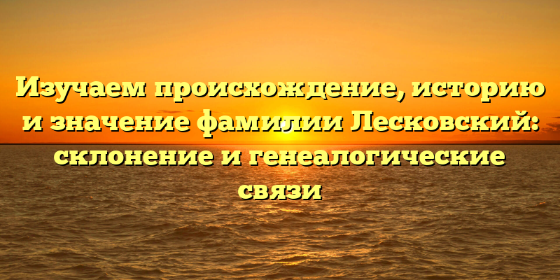 Изучаем происхождение, историю и значение фамилии Лесковский: склонение и генеалогические связи