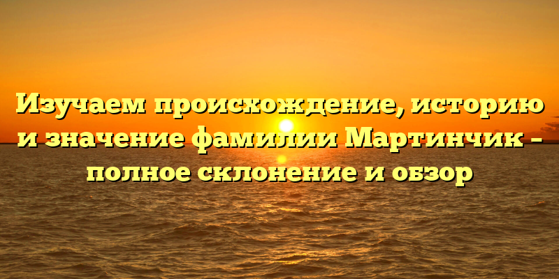 Изучаем происхождение, историю и значение фамилии Мартинчик – полное склонение и обзор