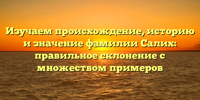 Изучаем происхождение, историю и значение фамилии Салих: правильное склонение с множеством примеров