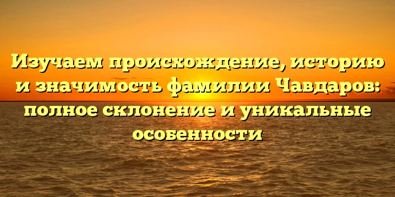 Изучаем происхождение, историю и значимость фамилии Чавдаров: полное склонение и уникальные особенности